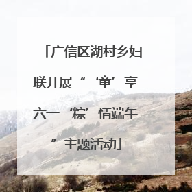 广信区湖村乡妇联开展“‘童’享六一‘粽’情端午”主题活动