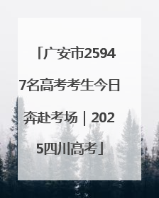 广安市25947名高考考生今日奔赴考场｜2025四川高考