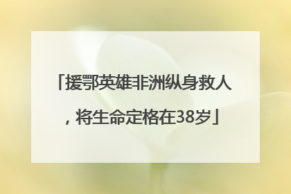 援鄂英雄非洲纵身救人，将生命定格在38岁