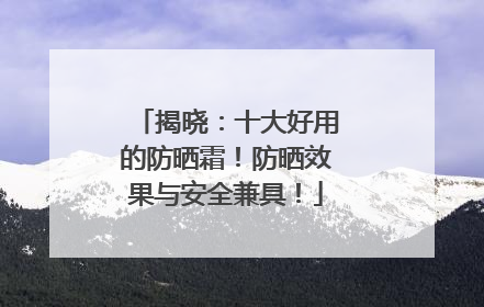 揭晓：十大好用的防晒霜！防晒效果与安全兼具！