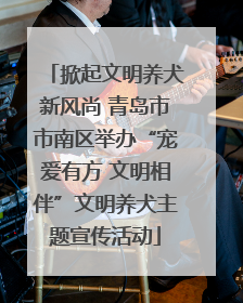 掀起文明养犬新风尚 青岛市市南区举办“宠爱有方 文明相伴”文明养犬主题宣传活动