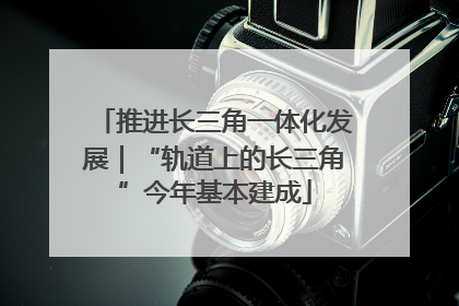 推进长三角一体化发展｜“轨道上的长三角”今年基本建成