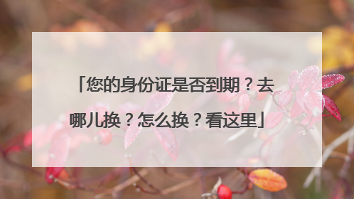 您的身份证是否到期？去哪儿换？怎么换？看这里