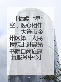 情暖“星”空，医心相伴——大连市金州区第一人民医院走进晨光书院自闭症康复服务中心