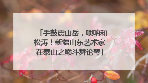 手鼓震山岳，唢呐和松涛！新疆山东艺术家在泰山之巅斗舞论琴