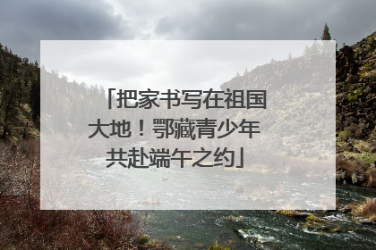 把家书写在祖国大地！鄂藏青少年共赴端午之约