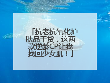 抗老抗氧化护肤品干货，这两款逆龄CP让我找回少女肌！