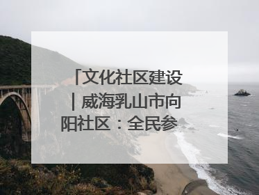 文化社区建设｜威海乳山市向阳社区：全民参与 共建共享
