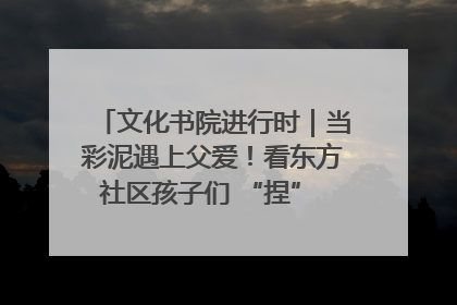 文化书院进行时｜当彩泥遇上父爱！看东方社区孩子们 “捏” 出心目中的爸爸