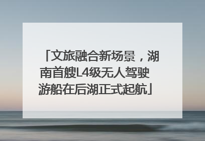 文旅融合新场景，湖南首艘L4级无人驾驶游船在后湖正式起航