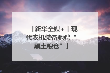 新华全媒+丨现代农机装备驰骋“黑土粮仓”