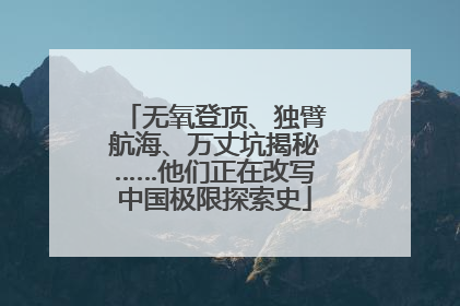 无氧登顶、独臂航海、万丈坑揭秘……他们正在改写中国极限探索史