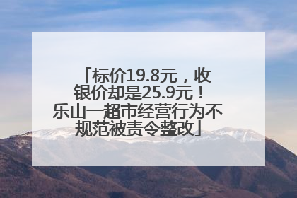 标价19.8元，收银价却是25.9元！乐山一超市经营行为不规范被责令整改