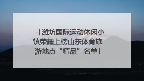 潍坊国际运动休闲小镇荣耀上榜山东体育旅游地点“精品”名单