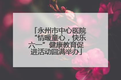 永州市中心医院“情暖童心，快乐六一”健康教育促进活动圆满举办