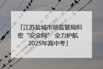 江苏盐城市场监管局织密“安全网” 全力护航2025年高中考
