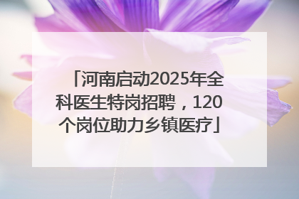 河南启动2025年全科医生特岗招聘，120个岗位助力乡镇医疗