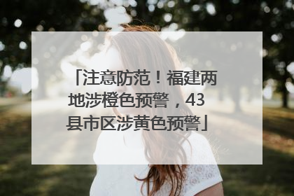 注意防范！福建两地涉橙色预警，43县市区涉黄色预警