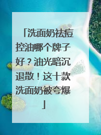 洗面奶祛痘控油哪个牌子好？油光暗沉退散！这十款洗面奶被夸爆