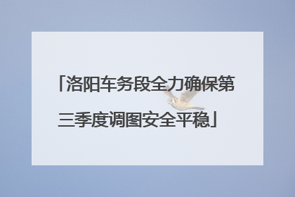 洛阳车务段全力确保第三季度调图安全平稳