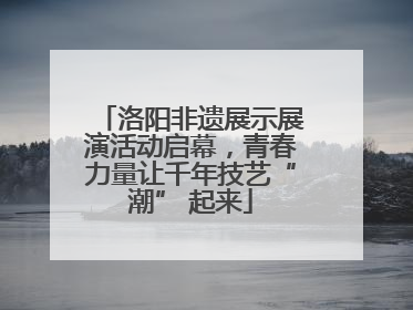 洛阳非遗展示展演活动启幕，青春力量让千年技艺“潮” 起来