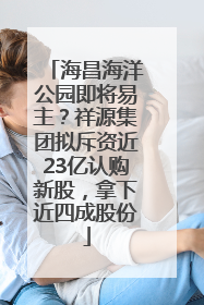 海昌海洋公园即将易主？祥源集团拟斥资近23亿认购新股，拿下近四成股份