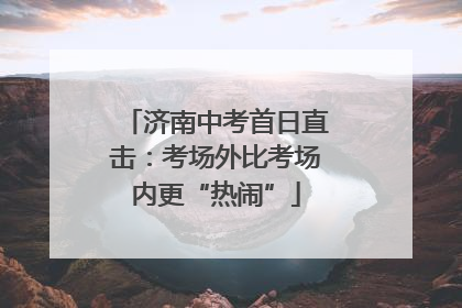 济南中考首日直击：考场外比考场内更“热闹”