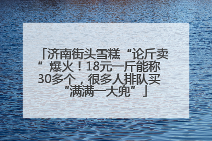 济南街头雪糕“论斤卖”爆火！18元一斤能称30多个，很多人排队买“满满一大兜”