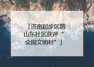 济南起步区鹊山东社区获评“全国文明村”