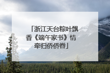 浙江天台粽叶飘香《端午家书》情牵归侨侨眷