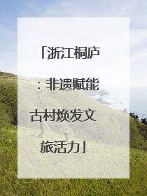 浙江桐庐：非遗赋能古村焕发文旅活力