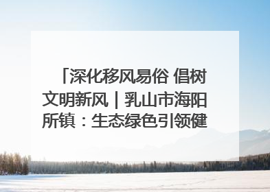 深化移风易俗 倡树文明新风｜乳山市海阳所镇：生态绿色引领健康生活新时尚