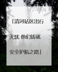 清河站区出行无忧 他们铸就安全护航之路