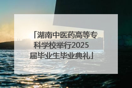 湖南中医药高等专科学校举行2025届毕业生毕业典礼