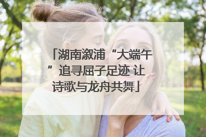 湖南溆浦“大端午”追寻屈子足迹 让诗歌与龙舟共舞