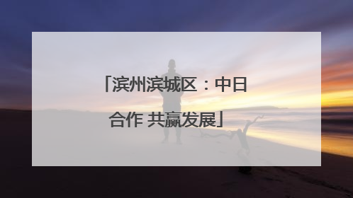 滨州滨城区：中日合作 共赢发展
