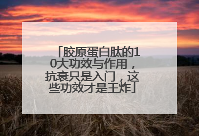 胶原蛋白肽的10大功效与作用，抗衰只是入门，这些功效才是王炸