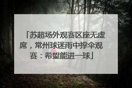 苏超场外观赛区座无虚席，常州球迷雨中撑伞观赛：希望能进一球