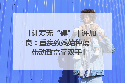 让爱无“碍”｜许加良：重疾致残始种藕 带动致富靠双手
