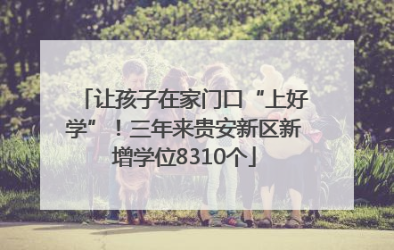 让孩子在家门口“上好学”！三年来贵安新区新增学位8310个