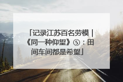 记录江苏百名劳模｜《同一种仰望》⑤：田间车间都是希望