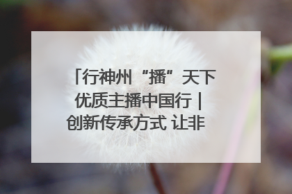 行神州“播”天下 优质主播中国行｜创新传承方式 让非遗“活”在当下