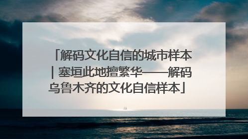 解码文化自信的城市样本｜塞垣此地擅繁华——解码乌鲁木齐的文化自信样本