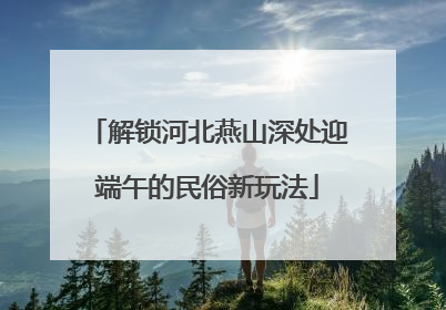 解锁河北燕山深处迎端午的民俗新玩法