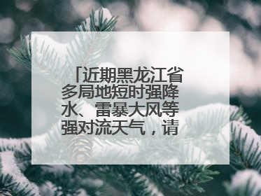 近期黑龙江省多局地短时强降水、雷暴大风等强对流天气，请注意防范～