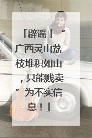 辟谣丨“广西灵山荔枝堆积如山，只能贱卖”为不实信息！