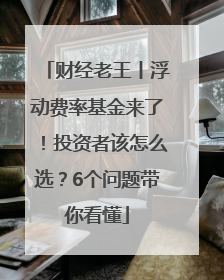 财经老王丨浮动费率基金来了！投资者该怎么选？6个问题带你看懂