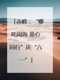 赤峰：“哪吒闹海 童心同行”庆“六一”