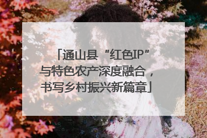 通山县“红色IP”与特色农产深度融合，书写乡村振兴新篇章