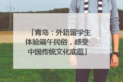青岛：外籍留学生体验端午民俗，感受中国传统文化底蕴